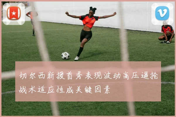 切尔西新援首秀表现波动高压逼抢战术适应性成关键因素
