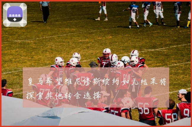 皇马希望维尼修斯续约如无结果将探索其他转会选择