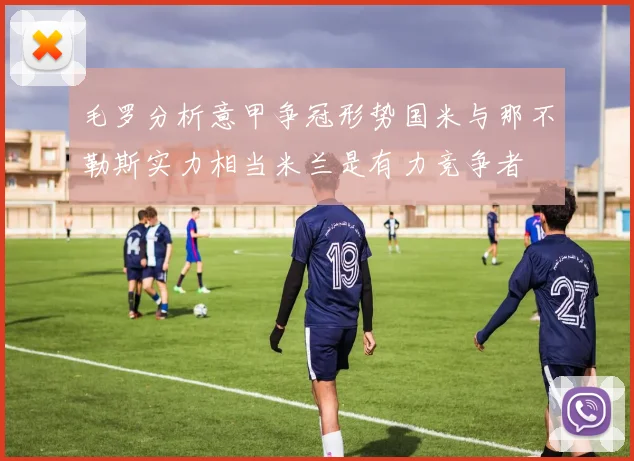 毛罗分析意甲争冠形势国米与那不勒斯实力相当米兰是有力竞争者