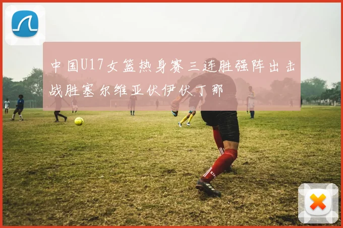中国U17女篮热身赛三连胜强阵出击战胜塞尔维亚伏伊伏丁那