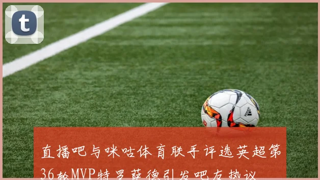 直播吧与咪咕体育联手评选英超第36轮MVP特罗萨德引发吧友热议
