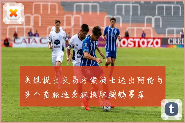 美媒提出交易方案骑士送出阿伦与多个首轮选秀权换取鹈鹕墨菲