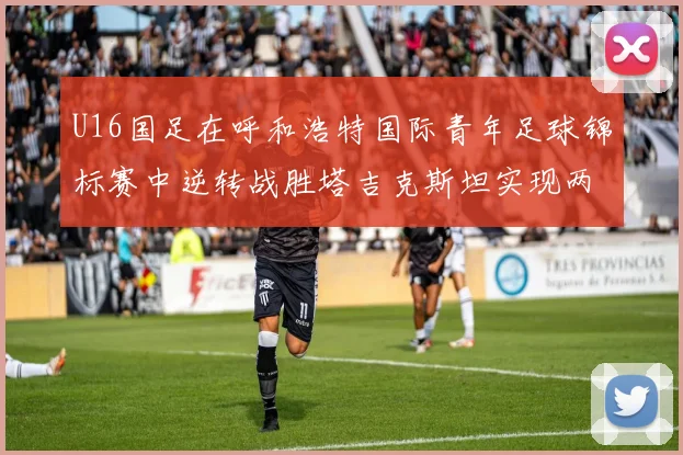 U16国足在呼和浩特国际青年足球锦标赛中逆转战胜塔吉克斯坦实现两连胜