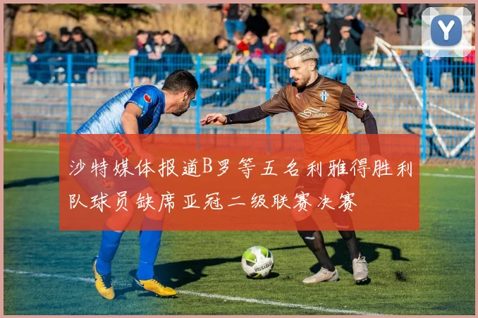 沙特媒体报道B罗等五名利雅得胜利队球员缺席亚冠二级联赛决赛