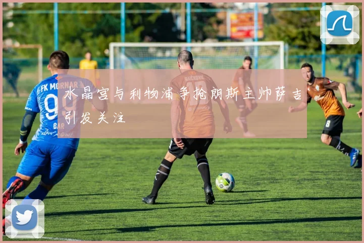 水晶宫与利物浦争抢朗斯主帅萨吉引发关注