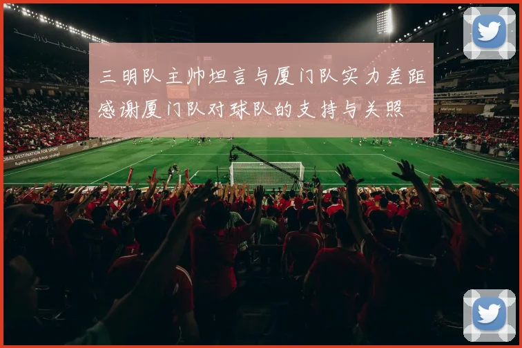 三明队主帅坦言与厦门队实力差距感谢厦门队对球队的支持与关照