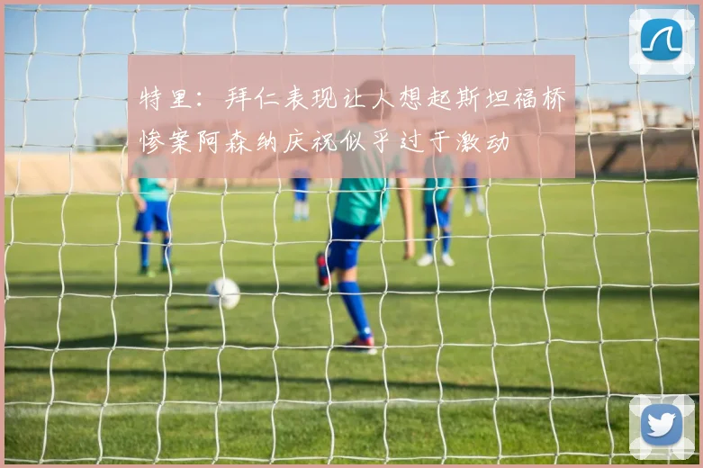 特里：拜仁表现让人想起斯坦福桥惨案阿森纳庆祝似乎过于激动