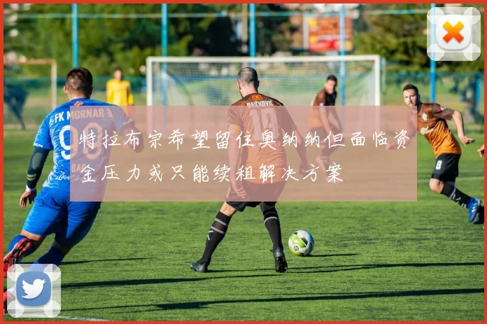 特拉布宗希望留住奥纳纳但面临资金压力或只能续租解决方案