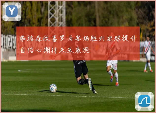 弗格森欣喜罗马客场胜利进球提升自信心期待未来表现