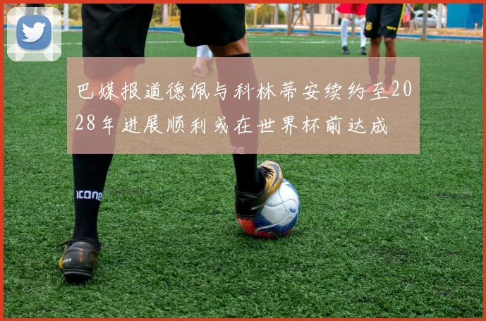巴媒报道德佩与科林蒂安续约至2028年进展顺利或在世界杯前达成