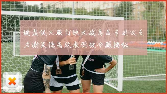 键盘侠火狼打铁大战乌度卡进攻乏力谢泼德高效表现被冷藏揭秘