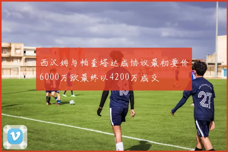 西汉姆与帕奎塔达成协议最初要价6000万欧最终以4200万成交