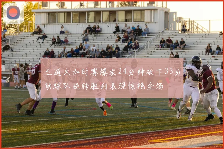 兰道夫加时赛爆发24分钟砍下33分助球队逆转胜利表现惊艳全场