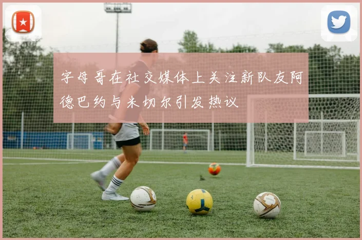 字母哥在社交媒体上关注新队友阿德巴约与米切尔引发热议