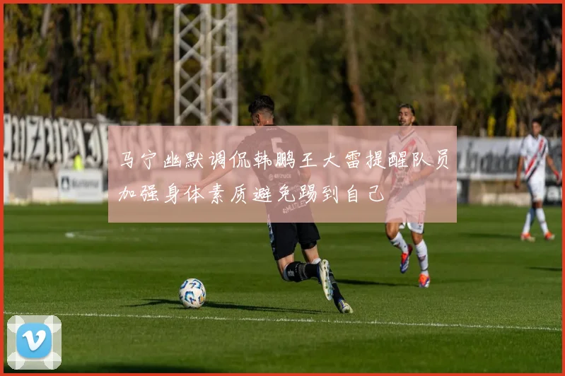 马宁幽默调侃韩鹏王大雷提醒队员加强身体素质避免踢到自己