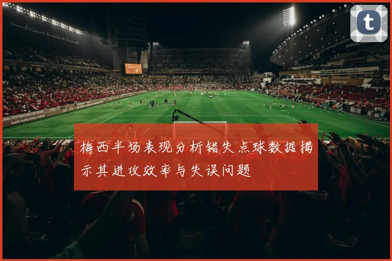 梅西半场表现分析错失点球数据揭示其进攻效率与失误问题