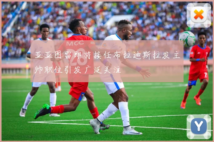亚亚图雷即将接任布拉迪斯拉发主帅职位引发广泛关注