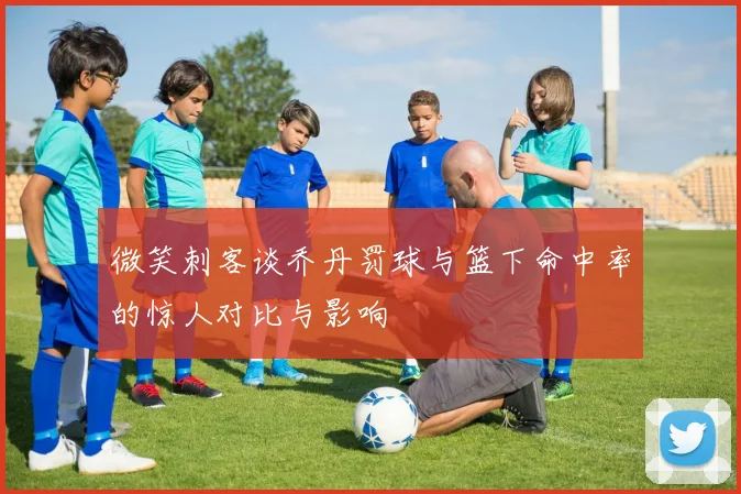 微笑刺客谈乔丹罚球与篮下命中率的惊人对比与影响