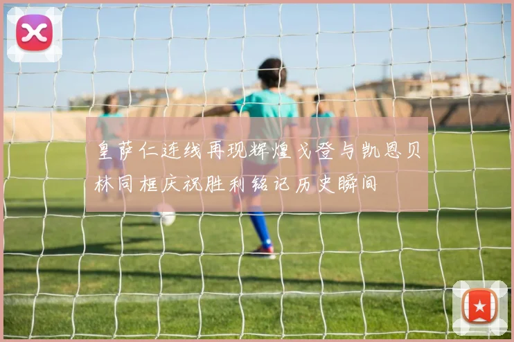 皇萨仁连线再现辉煌戈登与凯恩贝林同框庆祝胜利铭记历史瞬间