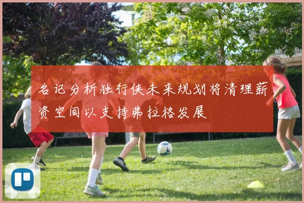 名记分析独行侠未来规划将清理薪资空间以支持弗拉格发展