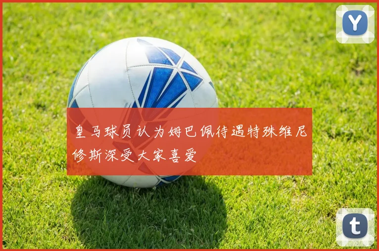 皇马球员认为姆巴佩待遇特殊维尼修斯深受大家喜爱