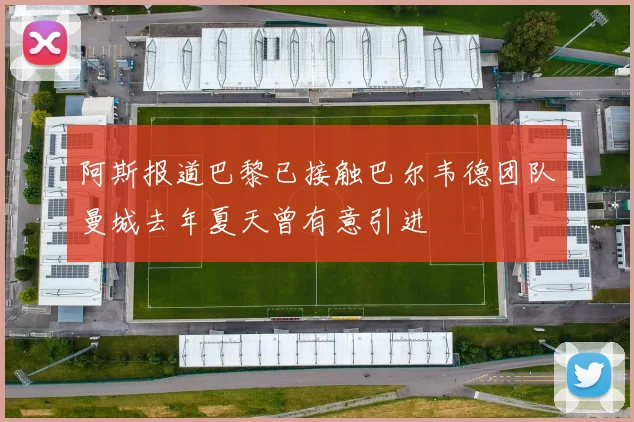 阿斯报道巴黎已接触巴尔韦德团队曼城去年夏天曾有意引进