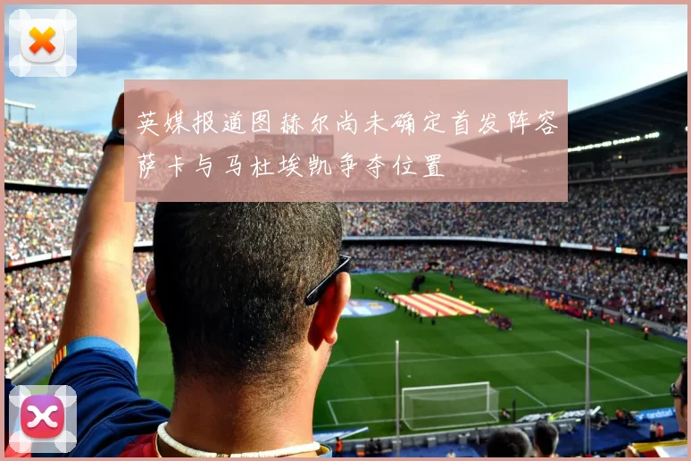 英媒报道图赫尔尚未确定首发阵容萨卡与马杜埃凯争夺位置