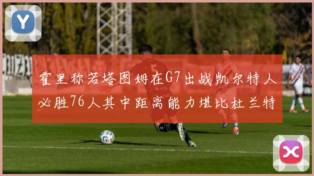 霍里称若塔图姆在G7出战凯尔特人必胜76人其中距离能力堪比杜兰特