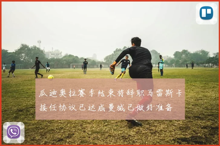 瓜迪奥拉赛季结束将辞职马雷斯卡接任协议已达成曼城已做好准备