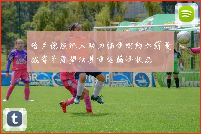 哈兰德经纪人助力福登续约加薪曼城寄予厚望助其重返巅峰状态